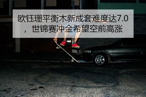 欧钰珊平衡木新成套难度达7.0，世锦赛冲金希望空前高涨